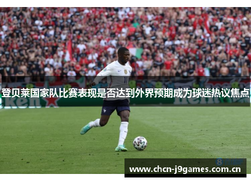 登贝莱国家队比赛表现是否达到外界预期成为球迷热议焦点 登贝莱国家队比赛表现是否达到外界预期成为球迷热议焦点